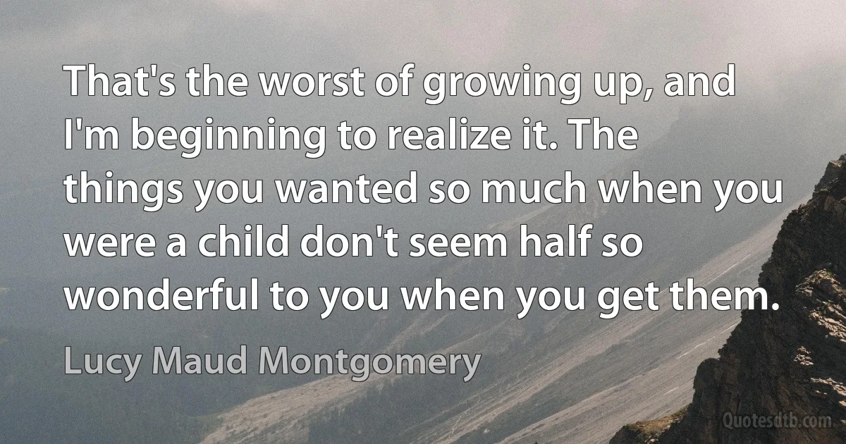 That's the worst of growing up, and I'm beginning to realize it. The things you wanted so much when you were a child don't seem half so wonderful to you when you get them. (Lucy Maud Montgomery)