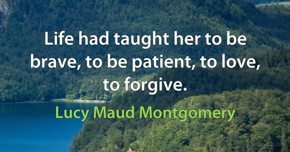 Life had taught her to be brave, to be patient, to love, to forgive. (Lucy Maud Montgomery)