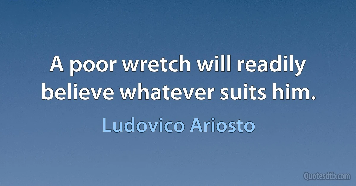 A poor wretch will readily believe whatever suits him. (Ludovico Ariosto)