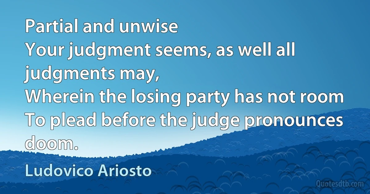 Partial and unwise
Your judgment seems, as well all judgments may,
Wherein the losing party has not room
To plead before the judge pronounces doom. (Ludovico Ariosto)