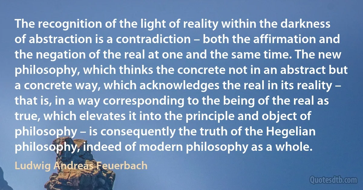 The recognition of the light of reality within the darkness of abstraction is a contradiction – both the affirmation and the negation of the real at one and the same time. The new philosophy, which thinks the concrete not in an abstract but a concrete way, which acknowledges the real in its reality – that is, in a way corresponding to the being of the real as true, which elevates it into the principle and object of philosophy – is consequently the truth of the Hegelian philosophy, indeed of modern philosophy as a whole. (Ludwig Andreas Feuerbach)