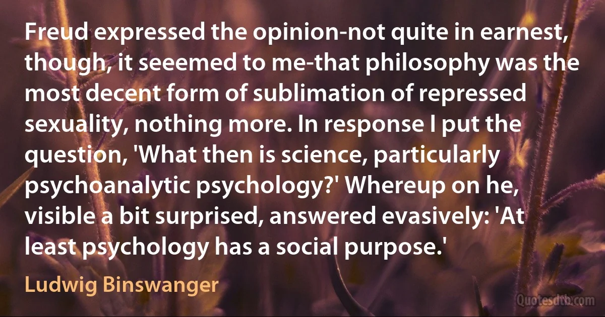 Freud expressed the opinion-not quite in earnest, though, it seeemed to me-that philosophy was the most decent form of sublimation of repressed sexuality, nothing more. In response I put the question, 'What then is science, particularly psychoanalytic psychology?' Whereup on he, visible a bit surprised, answered evasively: 'At least psychology has a social purpose.' (Ludwig Binswanger)