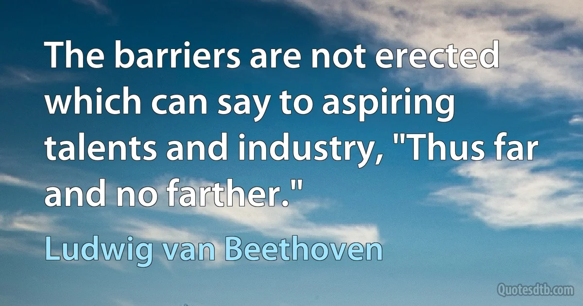 The barriers are not erected which can say to aspiring talents and industry, "Thus far and no farther." (Ludwig van Beethoven)