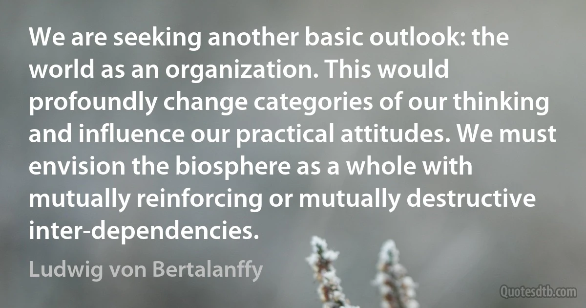 We are seeking another basic outlook: the world as an organization. This would profoundly change categories of our thinking and influence our practical attitudes. We must envision the biosphere as a whole with mutually reinforcing or mutually destructive inter-dependencies. (Ludwig von Bertalanffy)