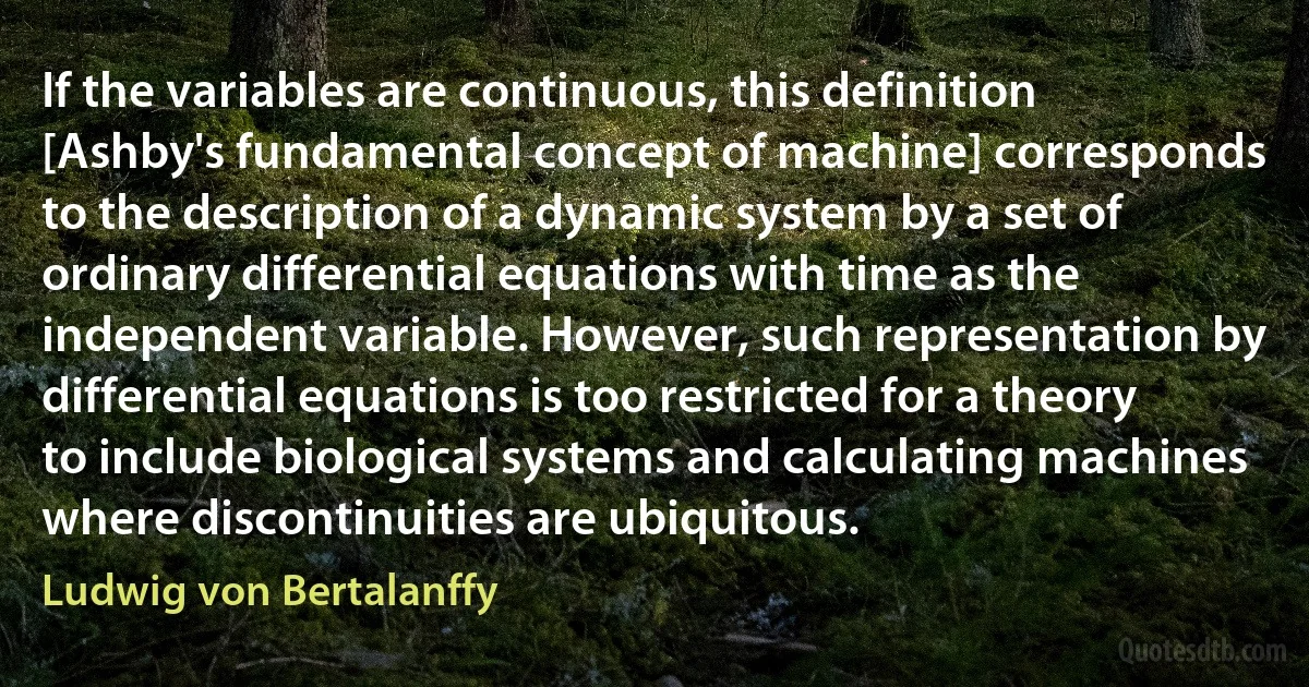 If the variables are continuous, this definition [Ashby's fundamental concept of machine] corresponds to the description of a dynamic system by a set of ordinary differential equations with time as the independent variable. However, such representation by differential equations is too restricted for a theory to include biological systems and calculating machines where discontinuities are ubiquitous. (Ludwig von Bertalanffy)