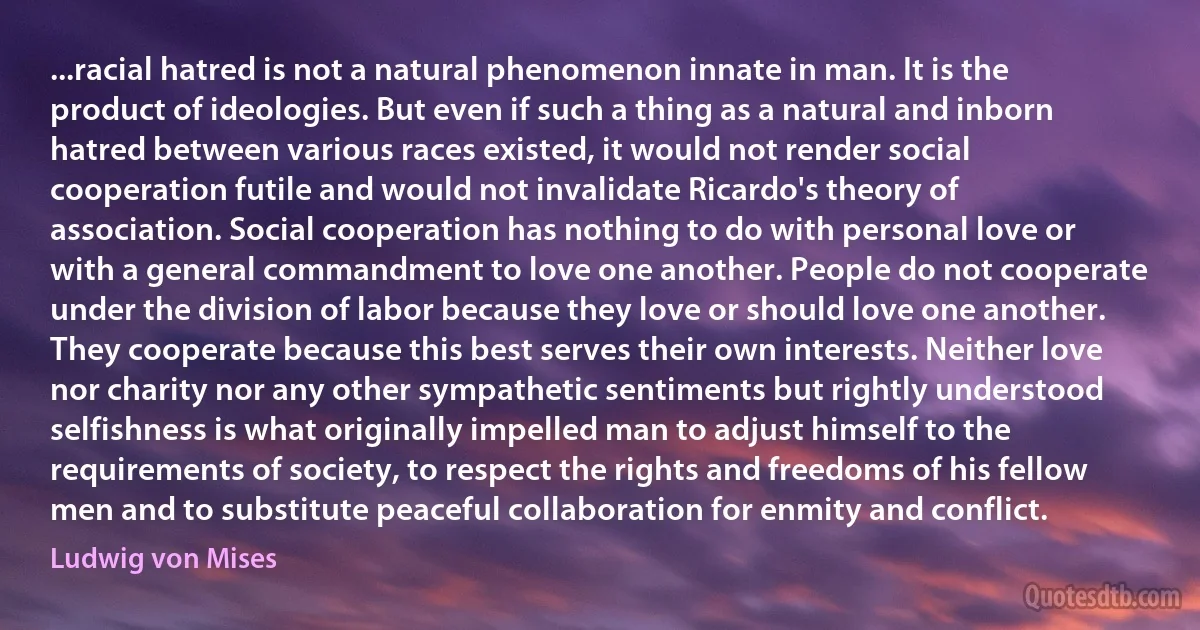 ...racial hatred is not a natural phenomenon innate in man. It is the product of ideologies. But even if such a thing as a natural and inborn hatred between various races existed, it would not render social cooperation futile and would not invalidate Ricardo's theory of association. Social cooperation has nothing to do with personal love or with a general commandment to love one another. People do not cooperate under the division of labor because they love or should love one another. They cooperate because this best serves their own interests. Neither love nor charity nor any other sympathetic sentiments but rightly understood selfishness is what originally impelled man to adjust himself to the requirements of society, to respect the rights and freedoms of his fellow men and to substitute peaceful collaboration for enmity and conflict. (Ludwig von Mises)