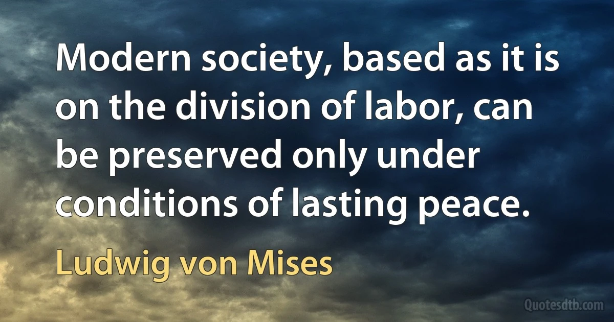 Modern society, based as it is on the division of labor, can be preserved only under conditions of lasting peace. (Ludwig von Mises)