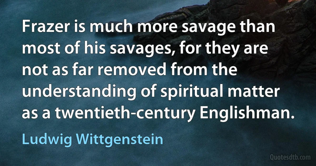 Frazer is much more savage than most of his savages, for they are not as far removed from the understanding of spiritual matter as a twentieth-century Englishman. (Ludwig Wittgenstein)