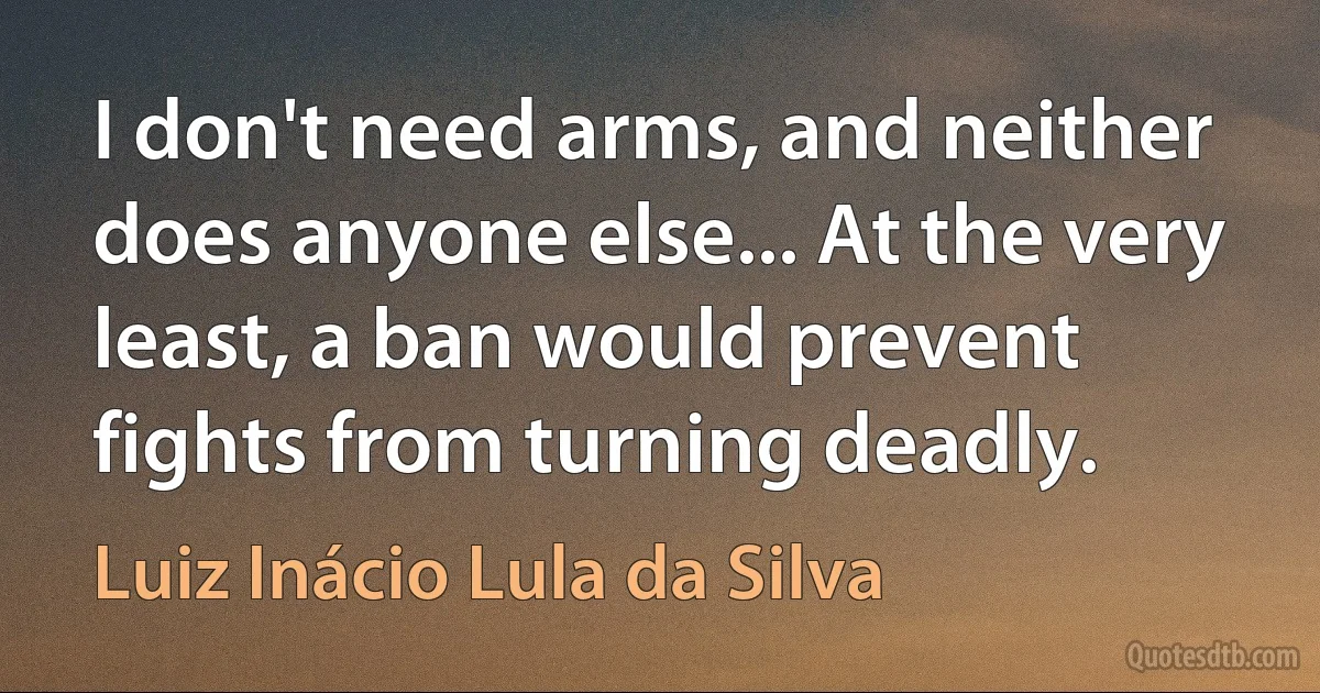 I don't need arms, and neither does anyone else... At the very least, a ban would prevent fights from turning deadly. (Luiz Inácio Lula da Silva)