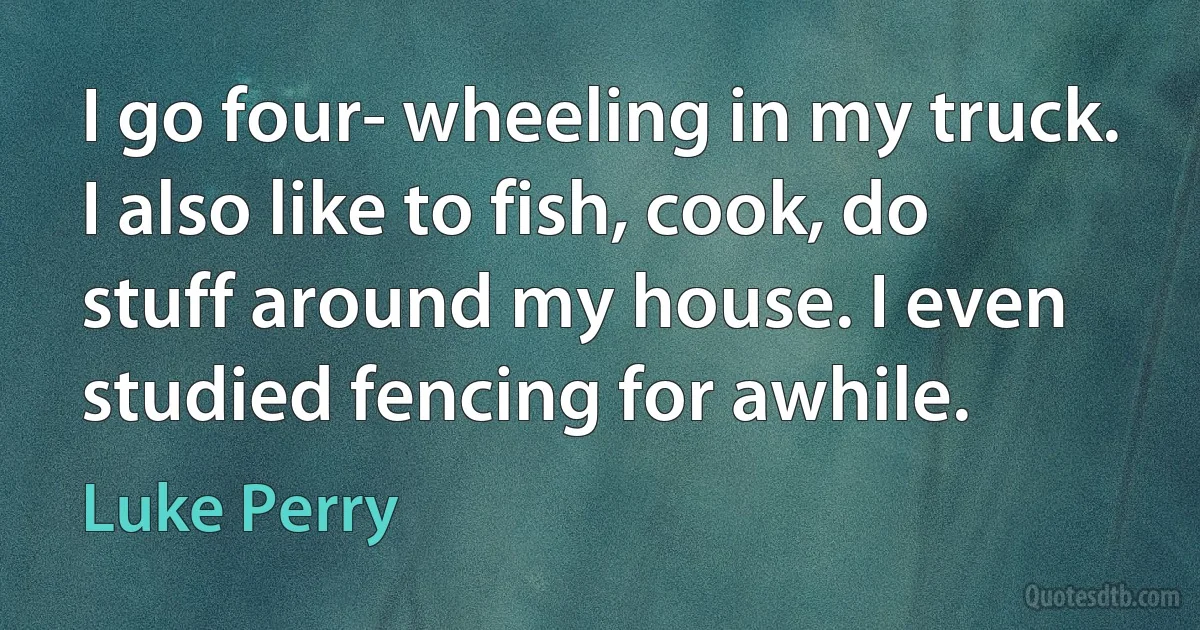 I go four- wheeling in my truck. I also like to fish, cook, do stuff around my house. I even studied fencing for awhile. (Luke Perry)