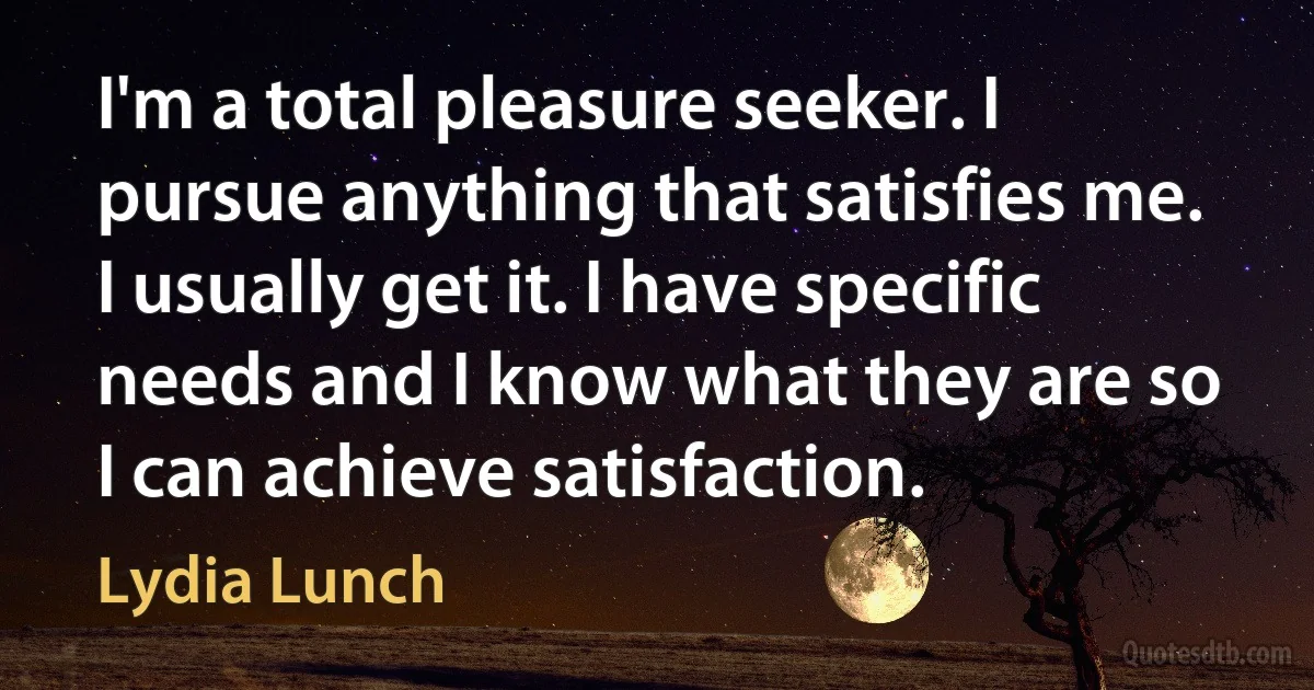 I'm a total pleasure seeker. I pursue anything that satisfies me. I usually get it. I have specific needs and I know what they are so I can achieve satisfaction. (Lydia Lunch)