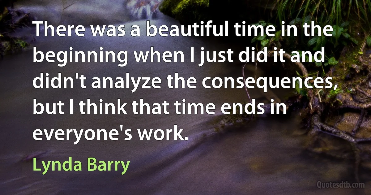 There was a beautiful time in the beginning when I just did it and didn't analyze the consequences, but I think that time ends in everyone's work. (Lynda Barry)