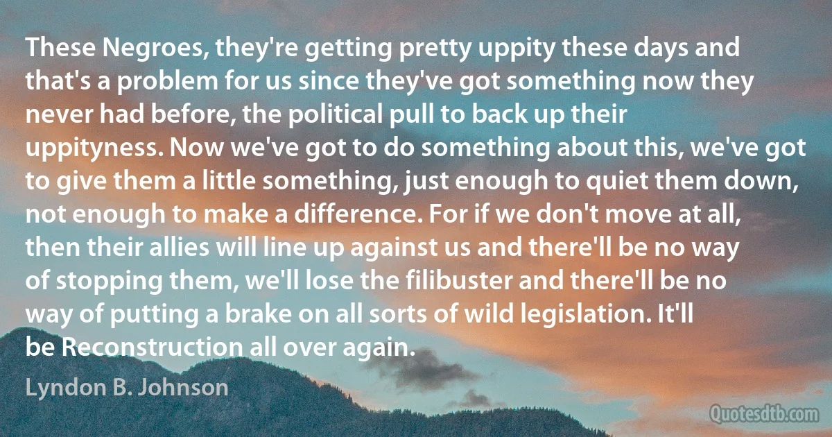 These Negroes, they're getting pretty uppity these days and that's a problem for us since they've got something now they never had before, the political pull to back up their uppityness. Now we've got to do something about this, we've got to give them a little something, just enough to quiet them down, not enough to make a difference. For if we don't move at all, then their allies will line up against us and there'll be no way of stopping them, we'll lose the filibuster and there'll be no way of putting a brake on all sorts of wild legislation. It'll be Reconstruction all over again. (Lyndon B. Johnson)