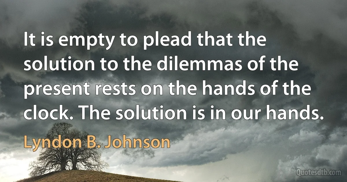 It is empty to plead that the solution to the dilemmas of the present rests on the hands of the clock. The solution is in our hands. (Lyndon B. Johnson)