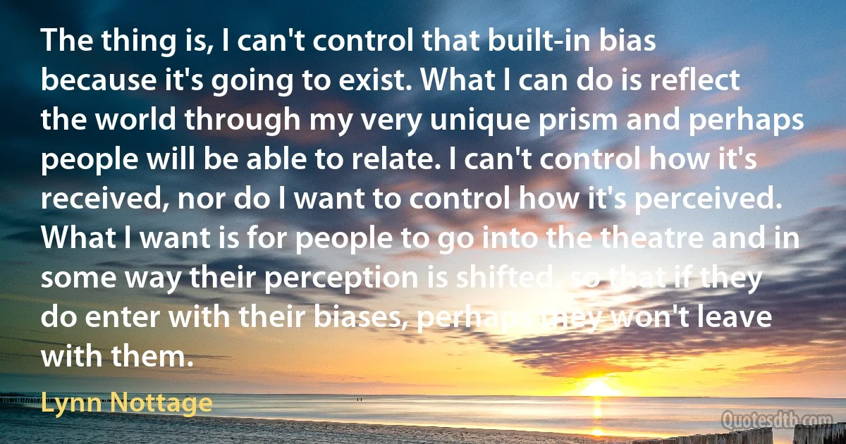 The thing is, I can't control that built-in bias because it's going to exist. What I can do is reflect the world through my very unique prism and perhaps people will be able to relate. I can't control how it's received, nor do I want to control how it's perceived. What I want is for people to go into the theatre and in some way their perception is shifted, so that if they do enter with their biases, perhaps they won't leave with them. (Lynn Nottage)