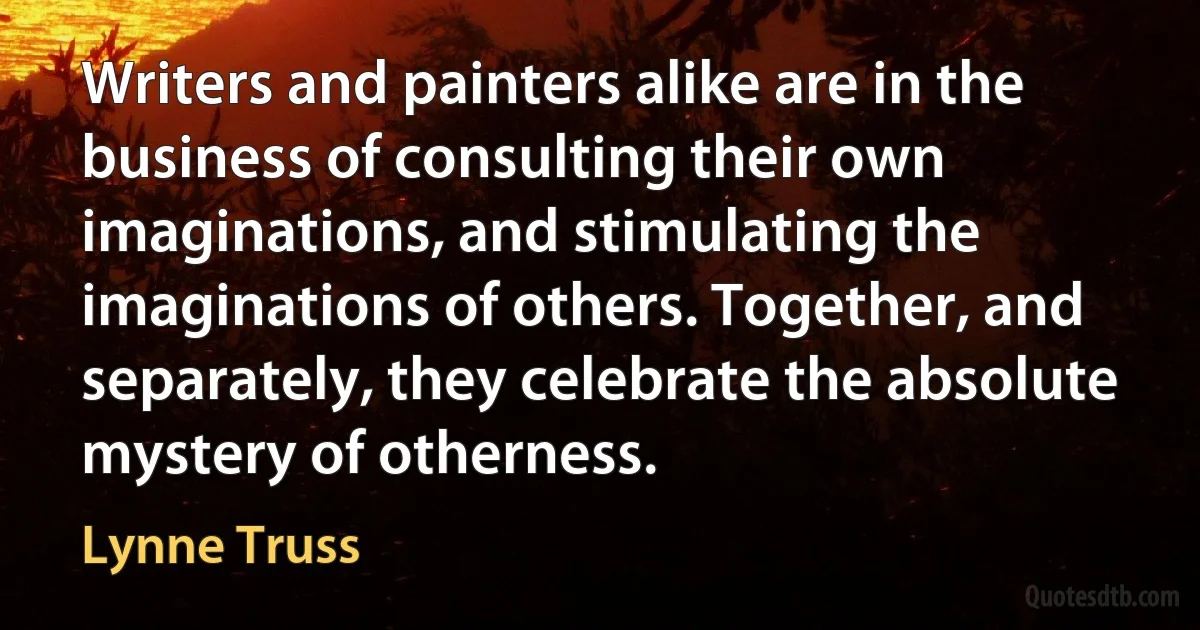 Writers and painters alike are in the business of consulting their own imaginations, and stimulating the imaginations of others. Together, and separately, they celebrate the absolute mystery of otherness. (Lynne Truss)