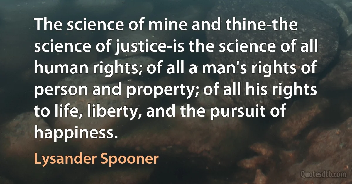 The science of mine and thine-the science of justice-is the science of all human rights; of all a man's rights of person and property; of all his rights to life, liberty, and the pursuit of happiness. (Lysander Spooner)