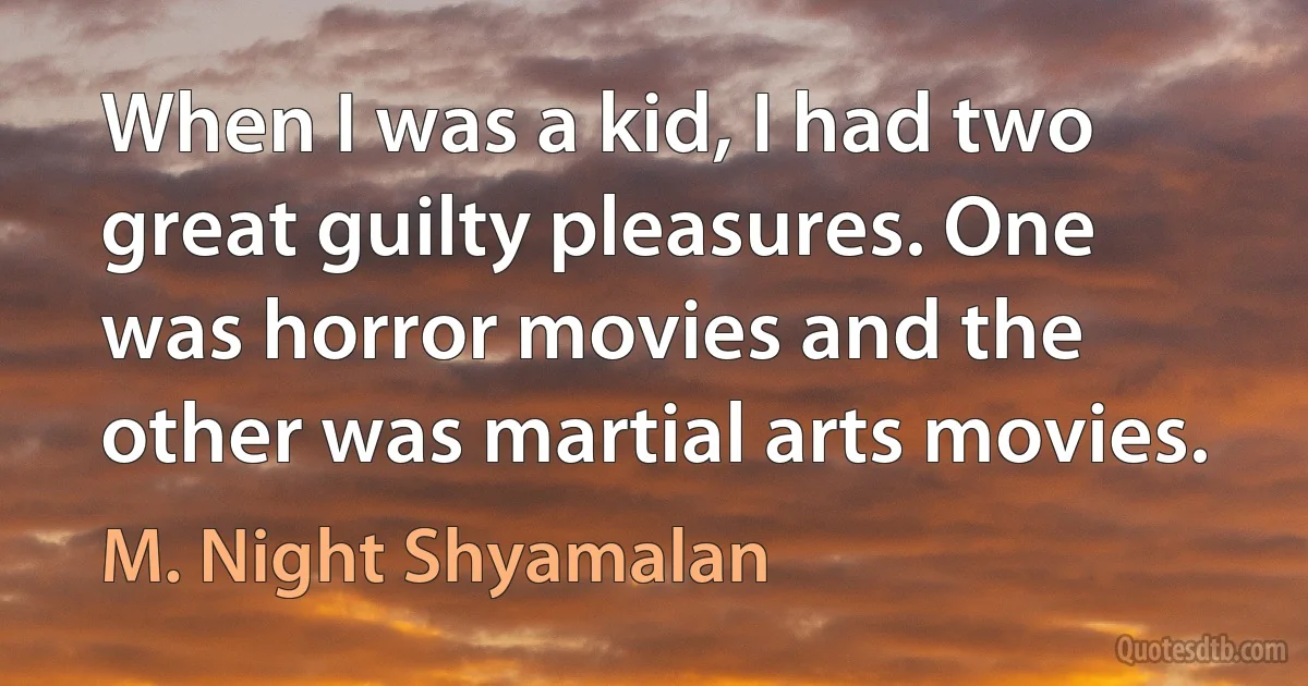 When I was a kid, I had two great guilty pleasures. One was horror movies and the other was martial arts movies. (M. Night Shyamalan)