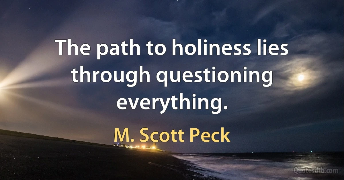 The path to holiness lies through questioning everything. (M. Scott Peck)