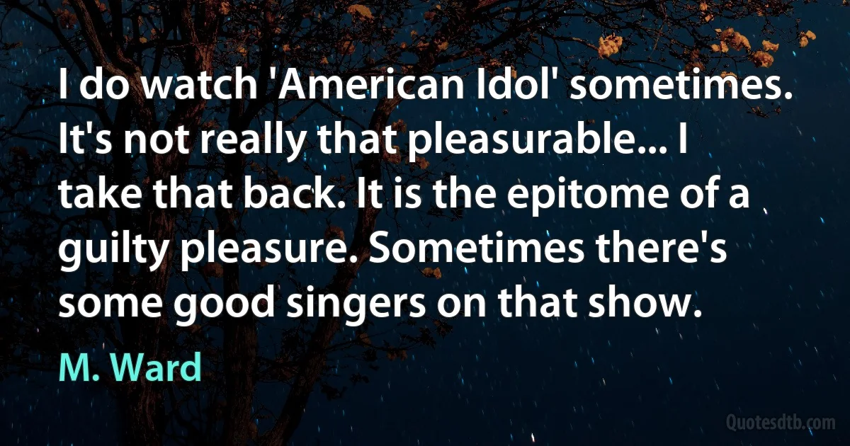 I do watch 'American Idol' sometimes. It's not really that pleasurable... I take that back. It is the epitome of a guilty pleasure. Sometimes there's some good singers on that show. (M. Ward)