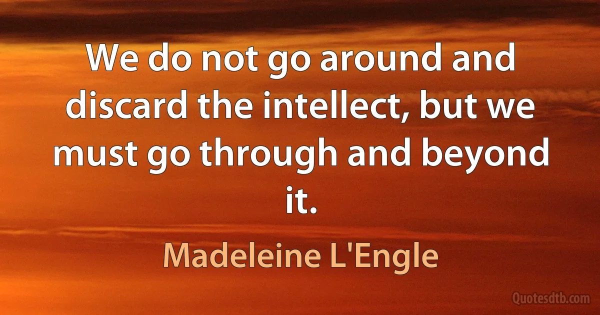 We do not go around and discard the intellect, but we must go through and beyond it. (Madeleine L'Engle)