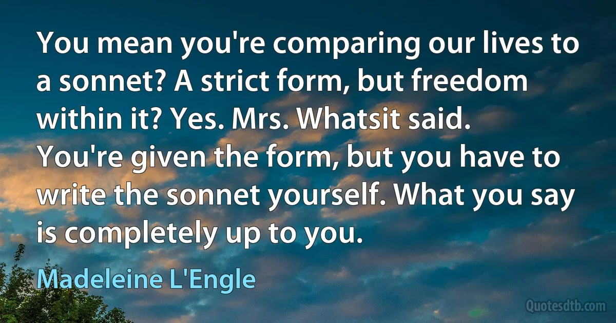 You mean you're comparing our lives to a sonnet? A strict form, but freedom within it? Yes. Mrs. Whatsit said. You're given the form, but you have to write the sonnet yourself. What you say is completely up to you. (Madeleine L'Engle)