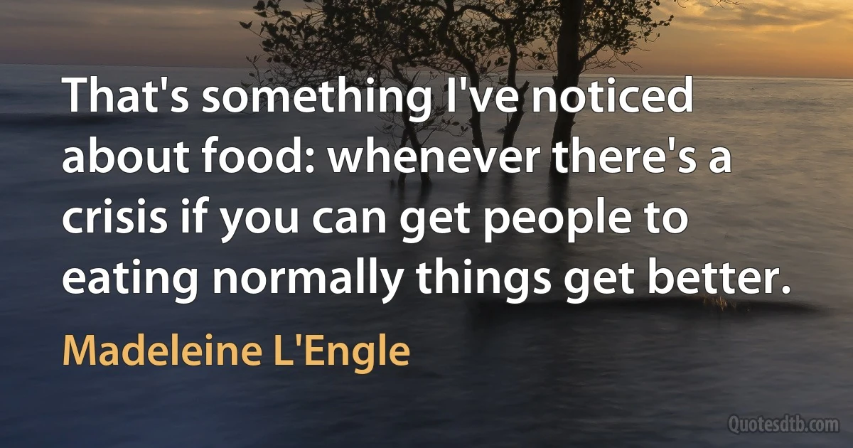 That's something I've noticed about food: whenever there's a crisis if you can get people to eating normally things get better. (Madeleine L'Engle)