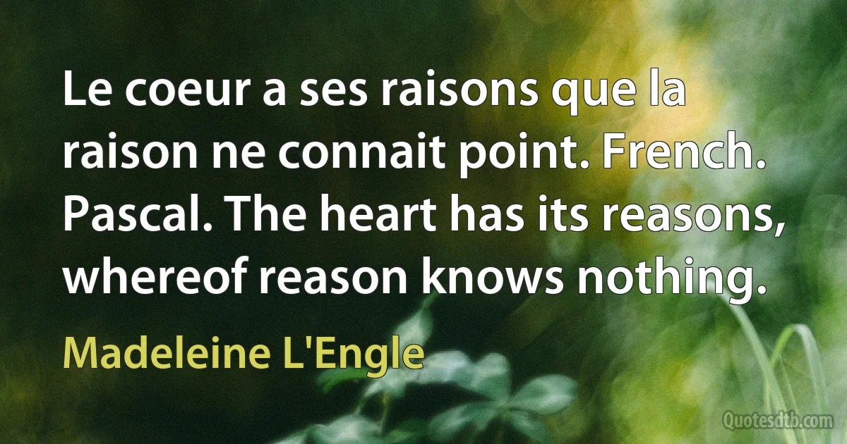 Le coeur a ses raisons que la raison ne connait point. French. Pascal. The heart has its reasons, whereof reason knows nothing. (Madeleine L'Engle)