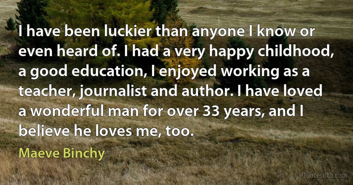 I have been luckier than anyone I know or even heard of. I had a very happy childhood, a good education, I enjoyed working as a teacher, journalist and author. I have loved a wonderful man for over 33 years, and I believe he loves me, too. (Maeve Binchy)