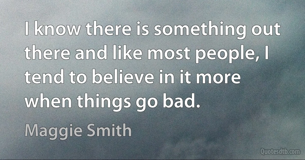 I know there is something out there and like most people, I tend to believe in it more when things go bad. (Maggie Smith)