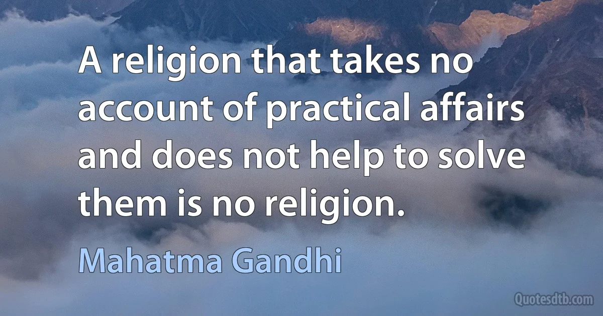 A religion that takes no account of practical affairs and does not help to solve them is no religion. (Mahatma Gandhi)