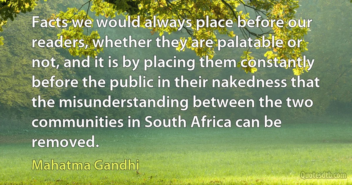 Facts we would always place before our readers, whether they are palatable or not, and it is by placing them constantly before the public in their nakedness that the misunderstanding between the two communities in South Africa can be removed. (Mahatma Gandhi)