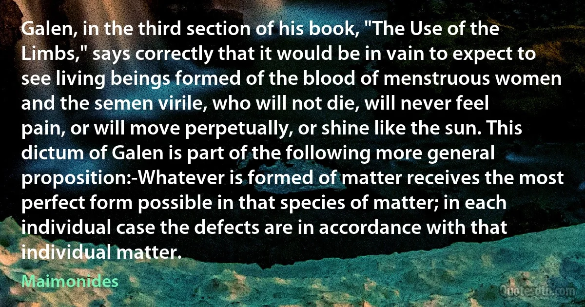 Galen, in the third section of his book, "The Use of the Limbs," says correctly that it would be in vain to expect to see living beings formed of the blood of menstruous women and the semen virile, who will not die, will never feel pain, or will move perpetually, or shine like the sun. This dictum of Galen is part of the following more general proposition:-Whatever is formed of matter receives the most perfect form possible in that species of matter; in each individual case the defects are in accordance with that individual matter. (Maimonides)