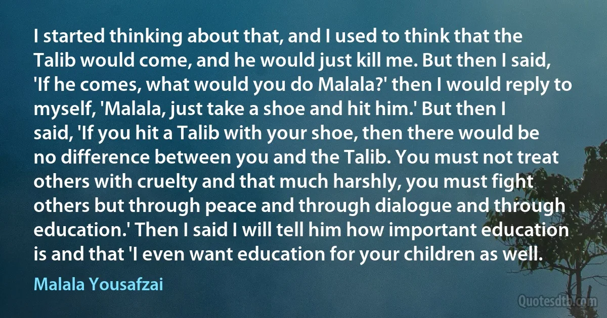 I started thinking about that, and I used to think that the Talib would come, and he would just kill me. But then I said, 'If he comes, what would you do Malala?' then I would reply to myself, 'Malala, just take a shoe and hit him.' But then I said, 'If you hit a Talib with your shoe, then there would be no difference between you and the Talib. You must not treat others with cruelty and that much harshly, you must fight others but through peace and through dialogue and through education.' Then I said I will tell him how important education is and that 'I even want education for your children as well. (Malala Yousafzai)