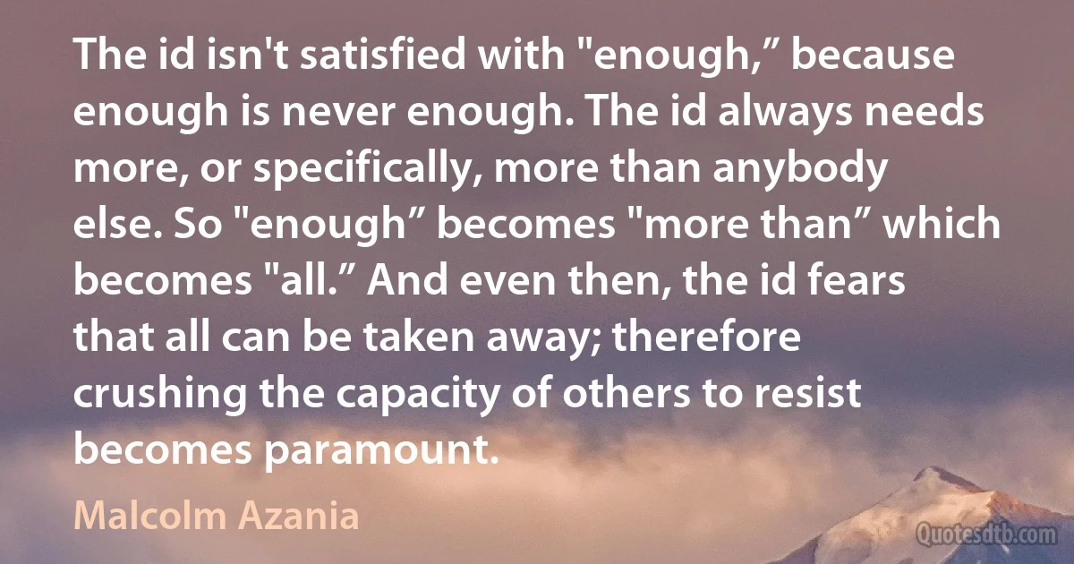 The id isn't satisfied with "enough,” because enough is never enough. The id always needs more, or specifically, more than anybody else. So "enough” becomes "more than” which becomes "all.” And even then, the id fears that all can be taken away; therefore crushing the capacity of others to resist becomes paramount. (Malcolm Azania)