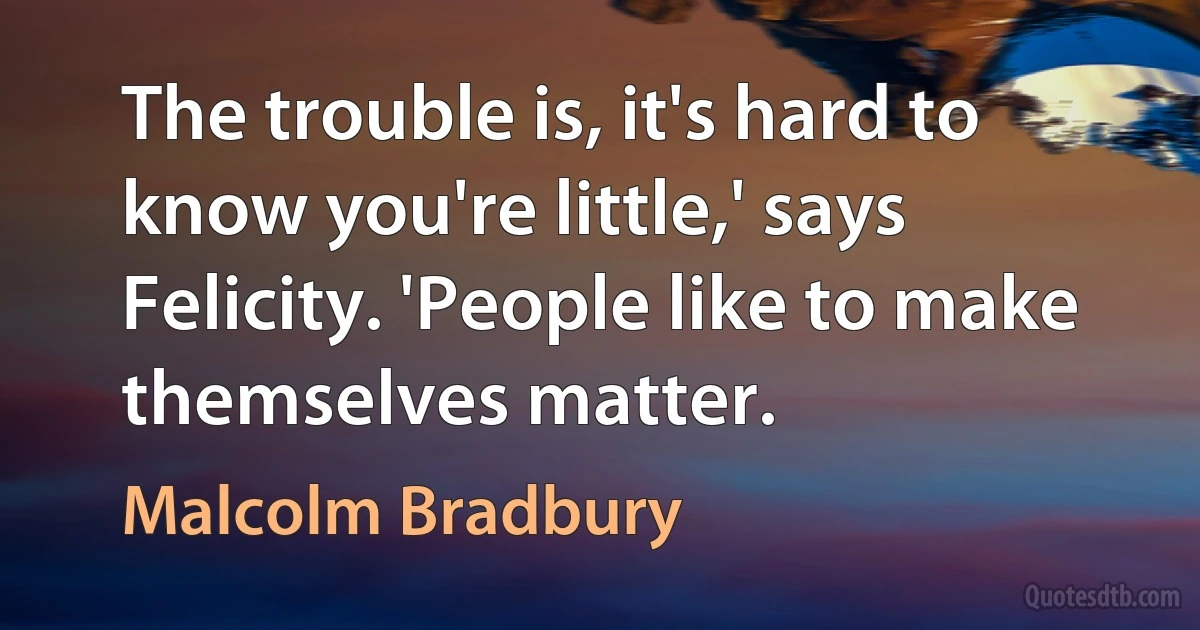 The trouble is, it's hard to know you're little,' says Felicity. 'People like to make themselves matter. (Malcolm Bradbury)