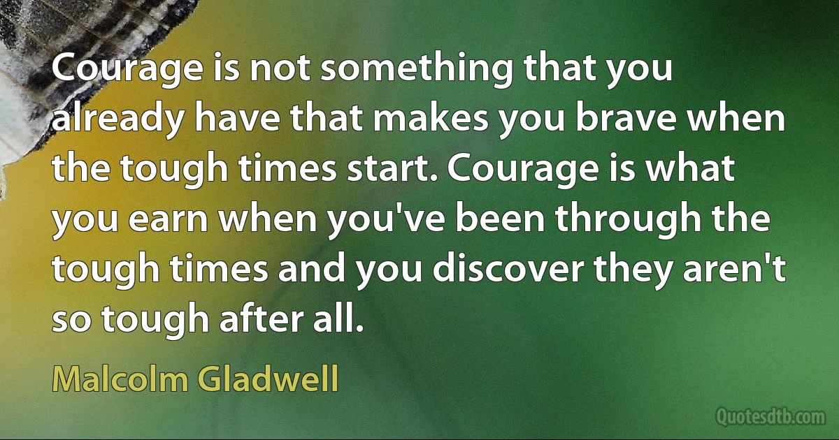 Courage is not something that you already have that makes you brave when the tough times start. Courage is what you earn when you've been through the tough times and you discover they aren't so tough after all. (Malcolm Gladwell)