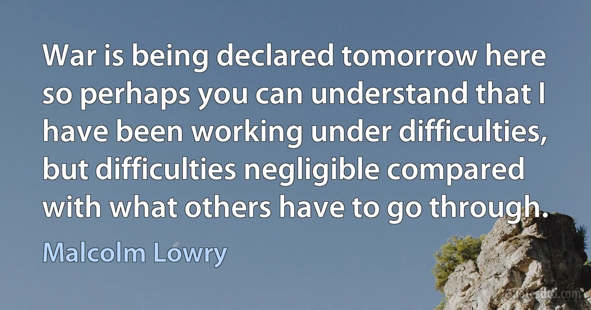 War is being declared tomorrow here so perhaps you can understand that I have been working under difficulties, but difficulties negligible compared with what others have to go through. (Malcolm Lowry)