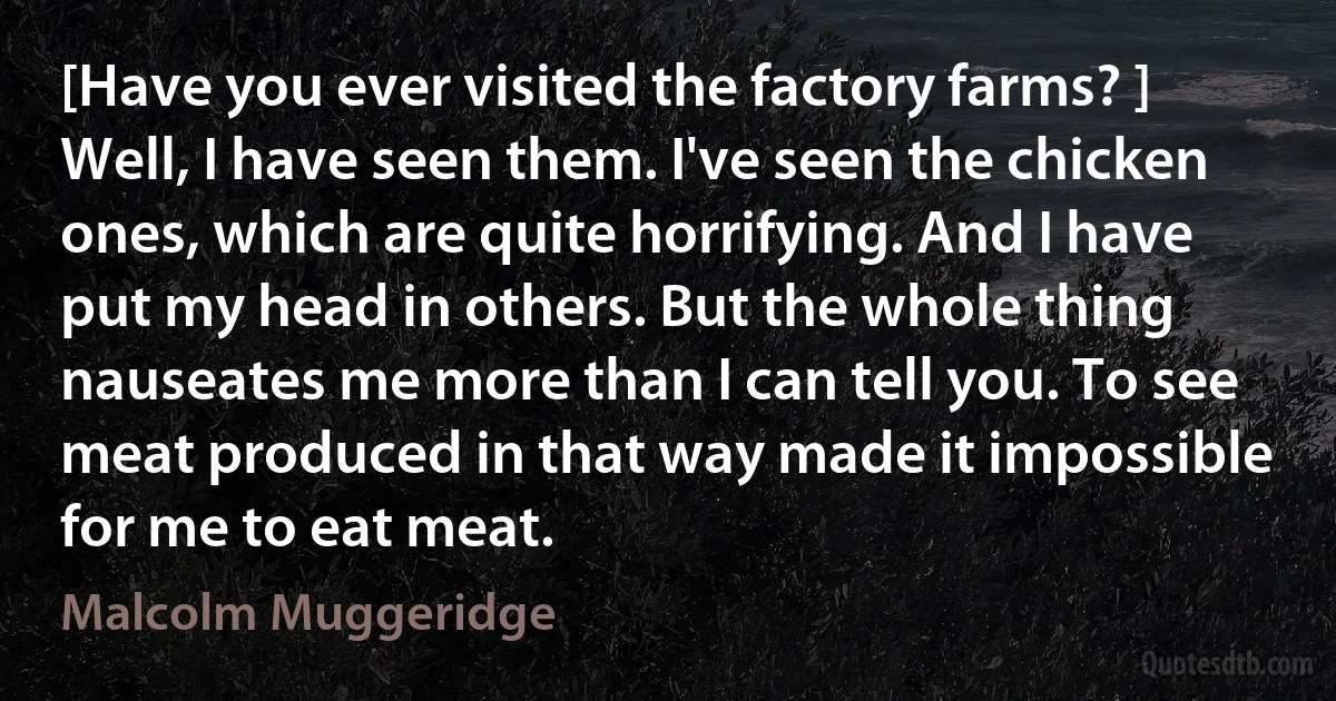 [Have you ever visited the factory farms? ] Well, I have seen them. I've seen the chicken ones, which are quite horrifying. And I have put my head in others. But the whole thing nauseates me more than I can tell you. To see meat produced in that way made it impossible for me to eat meat. (Malcolm Muggeridge)