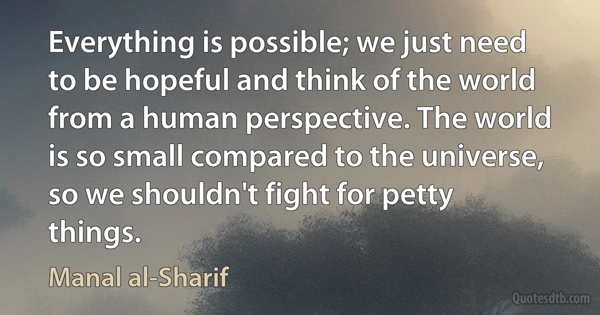 Everything is possible; we just need to be hopeful and think of the world from a human perspective. The world is so small compared to the universe, so we shouldn't fight for petty things. (Manal al-Sharif)