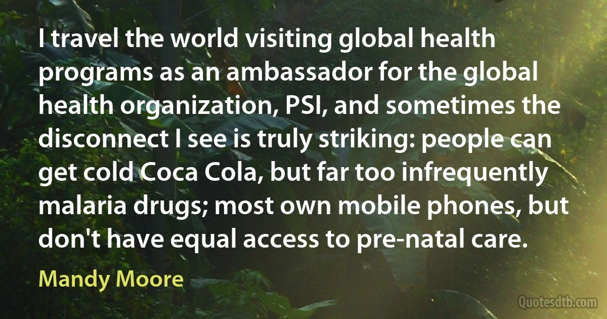 I travel the world visiting global health programs as an ambassador for the global health organization, PSI, and sometimes the disconnect I see is truly striking: people can get cold Coca Cola, but far too infrequently malaria drugs; most own mobile phones, but don't have equal access to pre-natal care. (Mandy Moore)