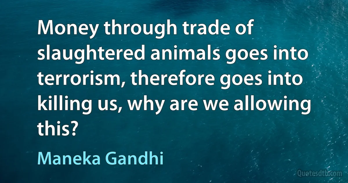 Money through trade of slaughtered animals goes into terrorism, therefore goes into killing us, why are we allowing this? (Maneka Gandhi)