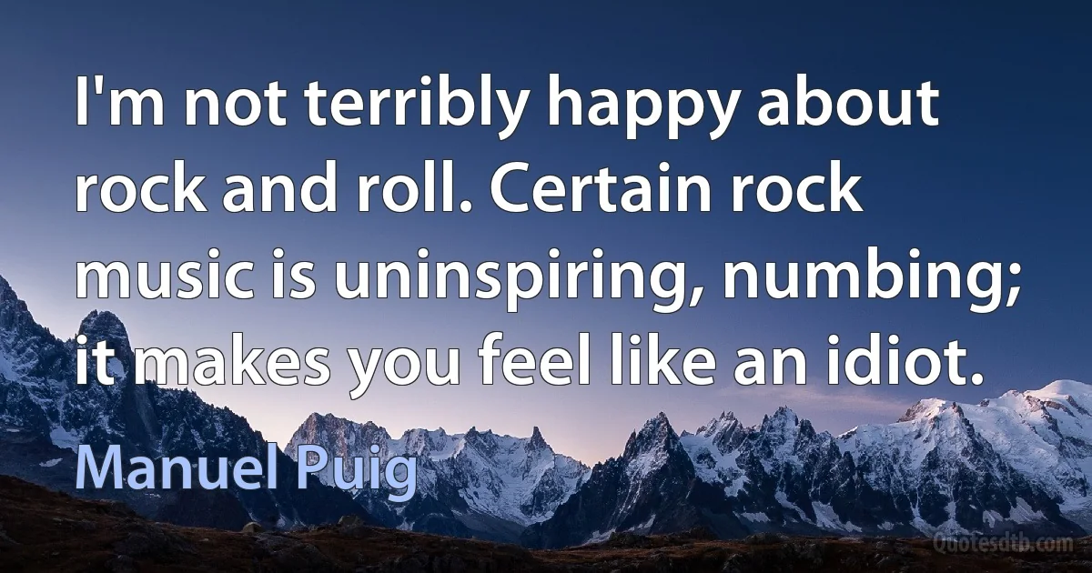 I'm not terribly happy about rock and roll. Certain rock music is uninspiring, numbing; it makes you feel like an idiot. (Manuel Puig)