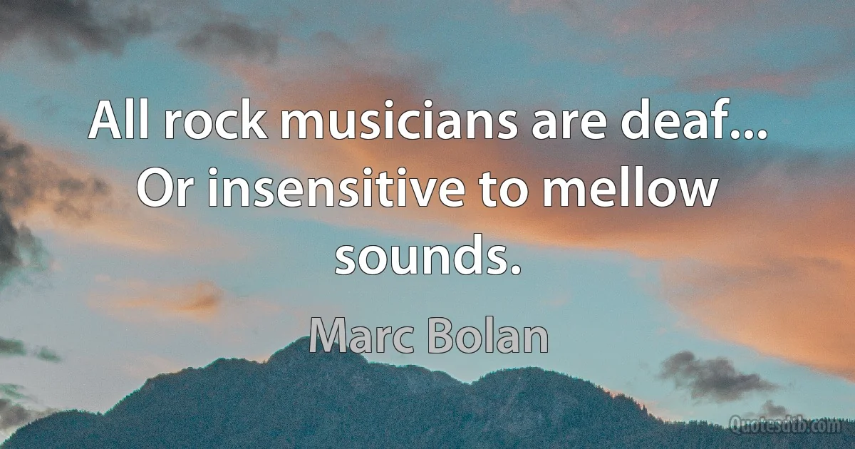 All rock musicians are deaf... Or insensitive to mellow sounds. (Marc Bolan)