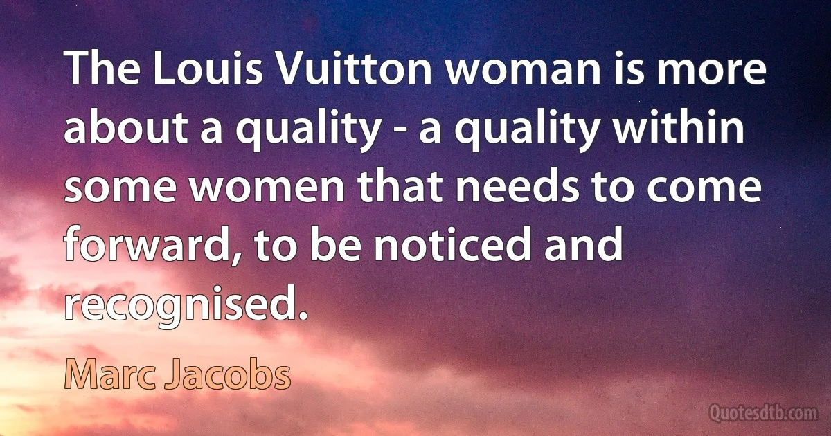 The Louis Vuitton woman is more about a quality - a quality within some women that needs to come forward, to be noticed and recognised. (Marc Jacobs)