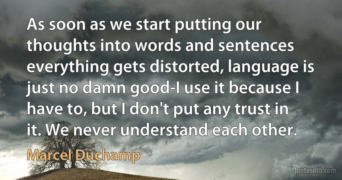 As soon as we start putting our thoughts into words and sentences everything gets distorted, language is just no damn good-I use it because I have to, but I don't put any trust in it. We never understand each other. (Marcel Duchamp)