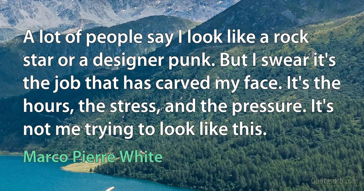 A lot of people say I look like a rock star or a designer punk. But I swear it's the job that has carved my face. It's the hours, the stress, and the pressure. It's not me trying to look like this. (Marco Pierre White)