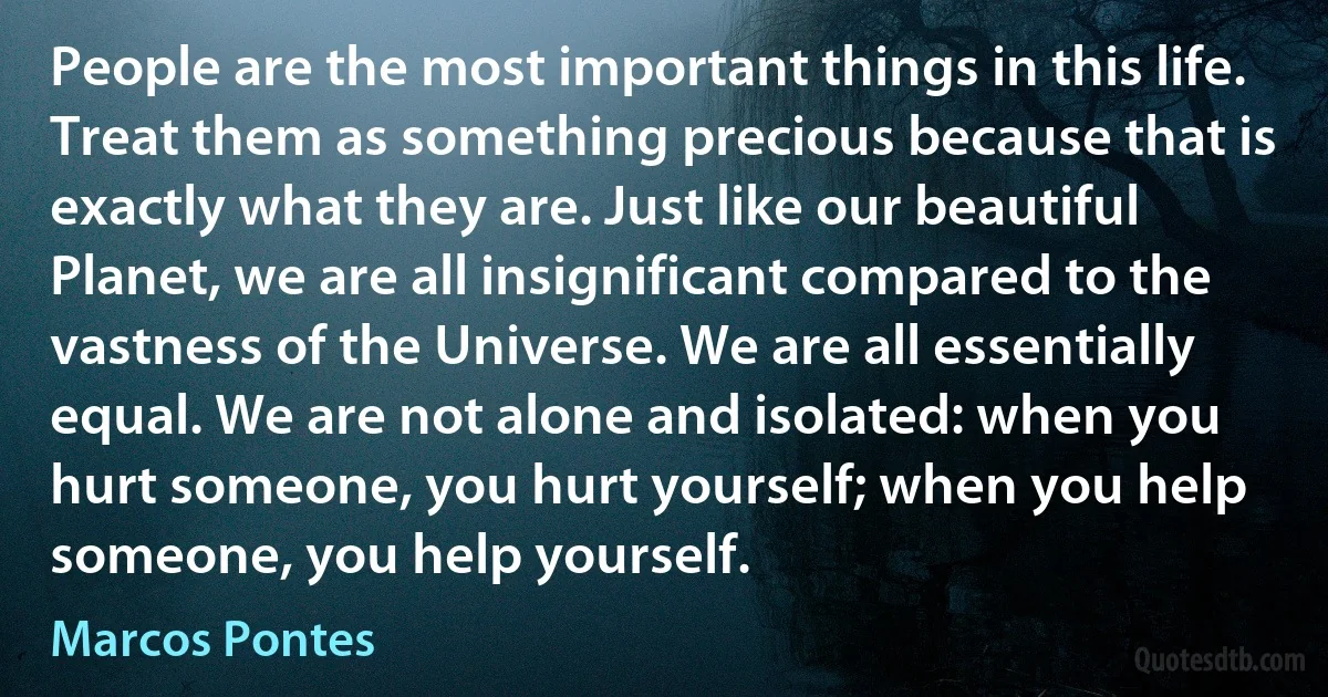 People are the most important things in this life. Treat them as something precious because that is exactly what they are. Just like our beautiful Planet, we are all insignificant compared to the vastness of the Universe. We are all essentially equal. We are not alone and isolated: when you hurt someone, you hurt yourself; when you help someone, you help yourself. (Marcos Pontes)