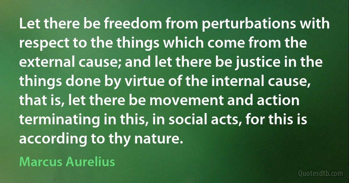 Let there be freedom from perturbations with respect to the things which come from the external cause; and let there be justice in the things done by virtue of the internal cause, that is, let there be movement and action terminating in this, in social acts, for this is according to thy nature. (Marcus Aurelius)