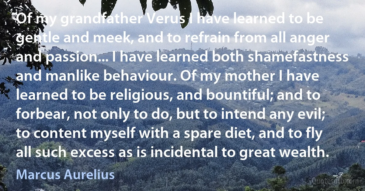 Of my grandfather Verus I have learned to be gentle and meek, and to refrain from all anger and passion... I have learned both shamefastness and manlike behaviour. Of my mother I have learned to be religious, and bountiful; and to forbear, not only to do, but to intend any evil; to content myself with a spare diet, and to fly all such excess as is incidental to great wealth. (Marcus Aurelius)